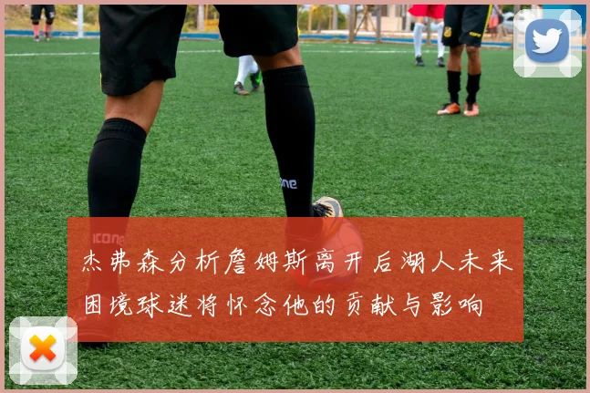 杰弗森分析詹姆斯离开后湖人未来困境球迷将怀念他的贡献与影响
