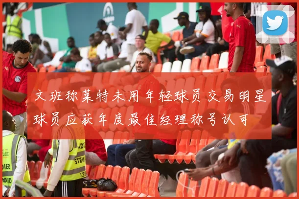 文班称莱特未用年轻球员交易明星球员应获年度最佳经理称号认可