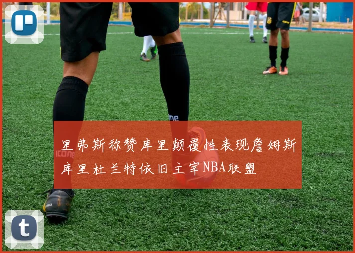 里弗斯称赞库里颠覆性表现詹姆斯库里杜兰特依旧主宰NBA联盟