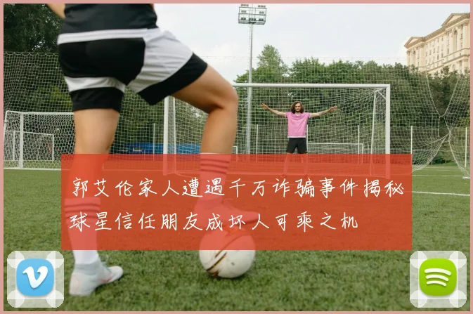 郭艾伦家人遭遇千万诈骗事件揭秘球星信任朋友成坏人可乘之机
