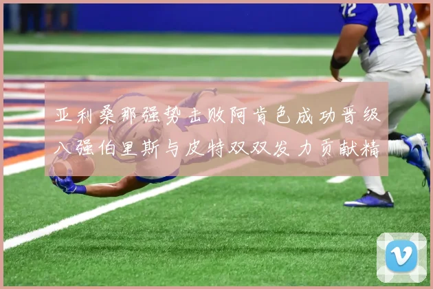 亚利桑那强势击败阿肯色成功晋级八强伯里斯与皮特双双发力贡献精彩表现