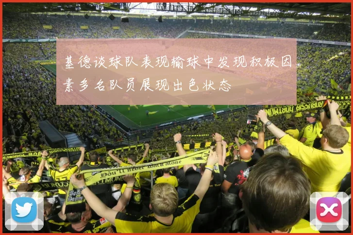 基德谈球队表现输球中发现积极因素多名队员展现出色状态