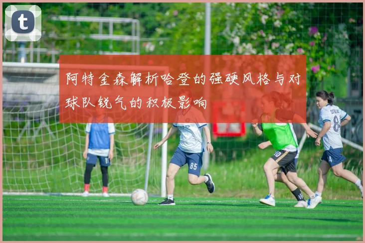 阿特金森解析哈登的强硬风格与对球队锐气的积极影响