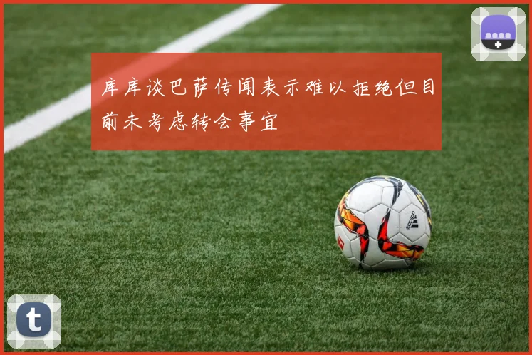 库库谈巴萨传闻表示难以拒绝但目前未考虑转会事宜
