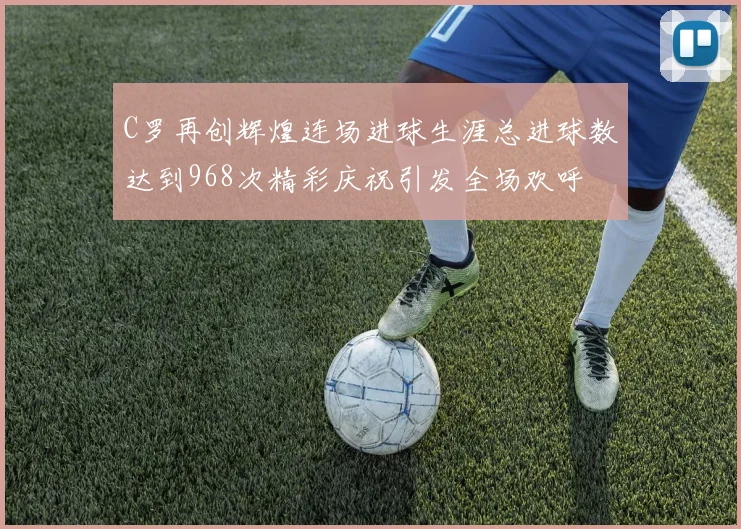 C罗再创辉煌连场进球生涯总进球数达到968次精彩庆祝引发全场欢呼