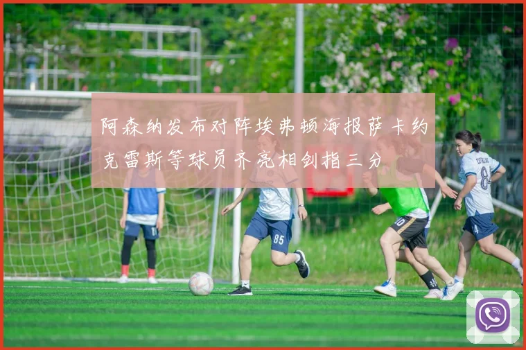 阿森纳发布对阵埃弗顿海报萨卡约克雷斯等球员齐亮相剑指三分