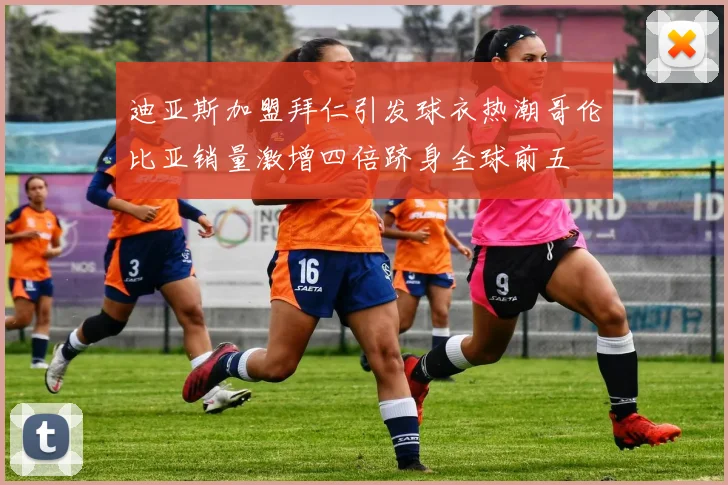 迪亚斯加盟拜仁引发球衣热潮哥伦比亚销量激增四倍跻身全球前五