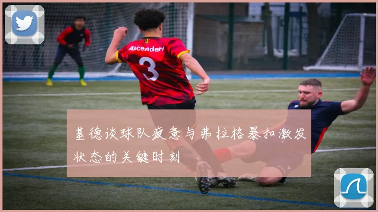 基德谈球队疲惫与弗拉格暴扣激发状态的关键时刻