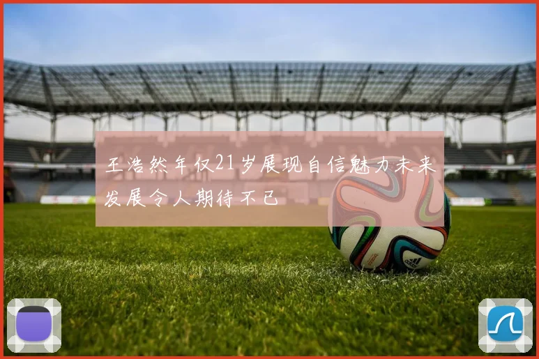 王浩然年仅21岁展现自信魅力未来发展令人期待不已